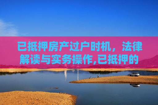 已抵押房产过户时机，法律解读与实务操作,已抵押的房产什么时候可以过户