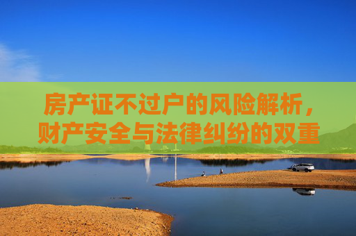房产证不过户的风险解析，财产安全与法律纠纷的双重挑战