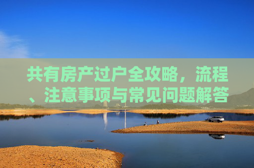 共有房产过户全攻略，流程、注意事项与常见问题解答,共有房产如何过户