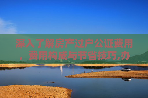 深入了解房产过户公证费用，费用构成与节省技巧,办理房产过户公证费用