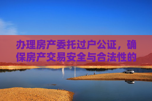 办理房产委托过户公证，确保房产交易安全与合法性的指南,办理房产委托过户公证