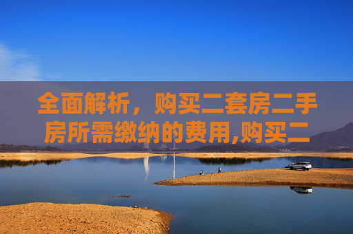 全面解析，购买二套房二手房所需缴纳的费用,购买二套房的二手房需要交哪些