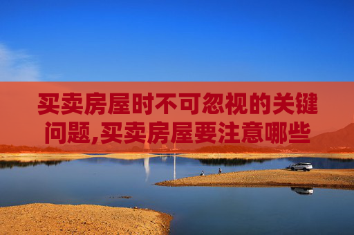 买卖房屋时不可忽视的关键问题,买卖房屋要注意哪些问题