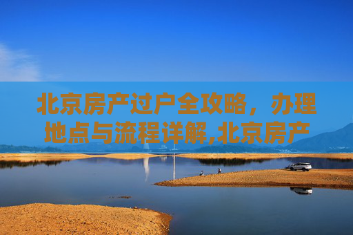 北京房产过户全攻略，办理地点与流程详解,北京房产过户去哪里办理