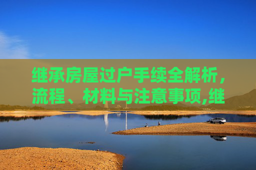继承房屋过户手续全解析，流程、材料与注意事项,继承房屋过户手续