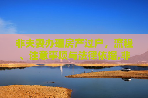 非夫妻办理房产过户，流程、注意事项与法律依据,非夫妻办理房产过户