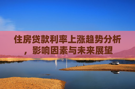 住房贷款利率上涨趋势分析，影响因素与未来展望