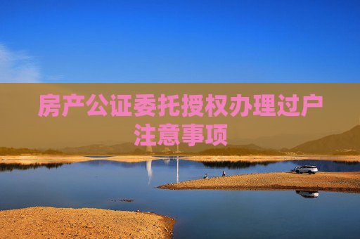 房产公证委托授权办理过户注意事项
