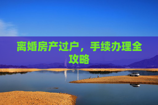 离婚房产过户，手续办理全攻略