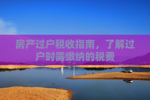 房产过户税收指南，了解过户时需缴纳的税费