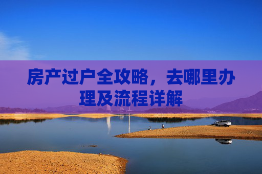 房产过户全攻略，去哪里办理及流程详解