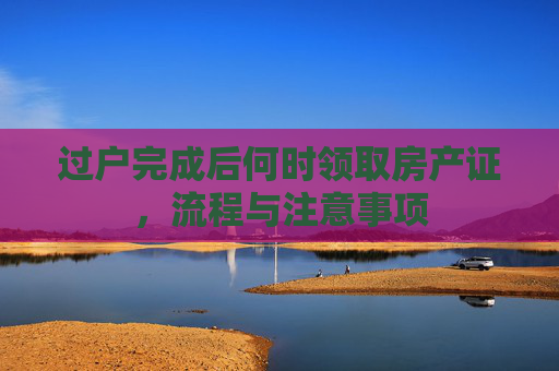 过户完成后何时领取房产证，流程与注意事项