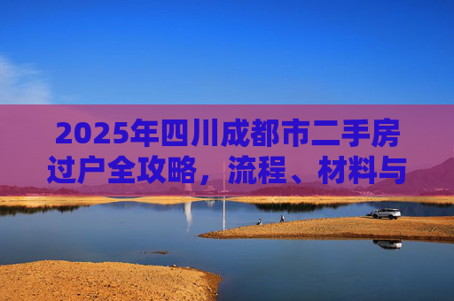 2025年四川成都市二手房过户全攻略，流程、材料与注意事项