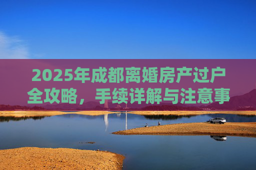 2025年成都离婚房产过户全攻略，手续详解与注意事项