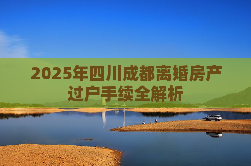 2025年四川成都离婚房产过户手续全解析