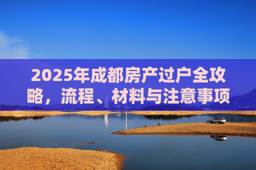 2025年成都房产过户全攻略，流程、材料与注意事项