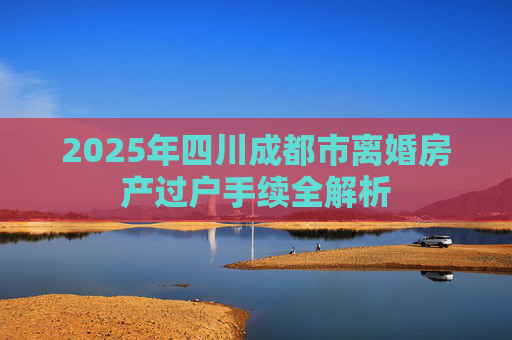 2025年四川成都市离婚房产过户手续全解析