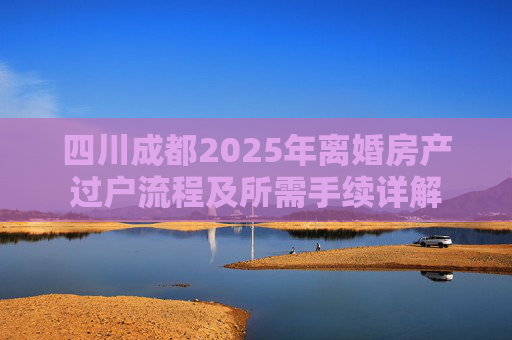 四川成都2025年离婚房产过户流程及所需手续详解