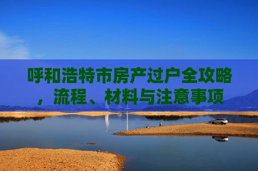 呼和浩特市房产过户全攻略，流程、材料与注意事项