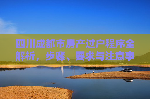 四川成都市房产过户程序全解析，步骤、要求与注意事项