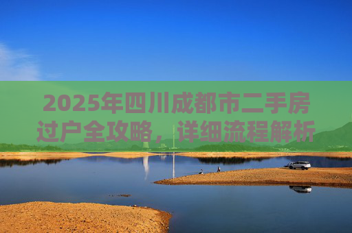2025年四川成都市二手房过户全攻略，详细流程解析