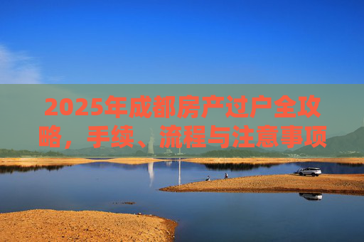 2025年成都房产过户全攻略，手续、流程与注意事项