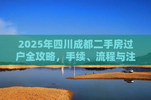2025年四川成都二手房过户全攻略，手续、流程与注意事项