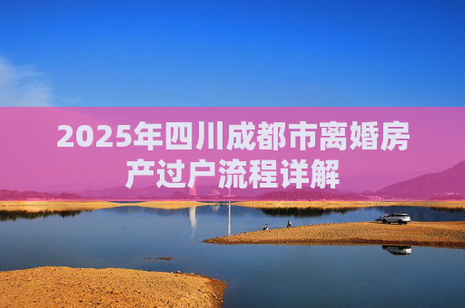 2025年四川成都市离婚房产过户流程详解