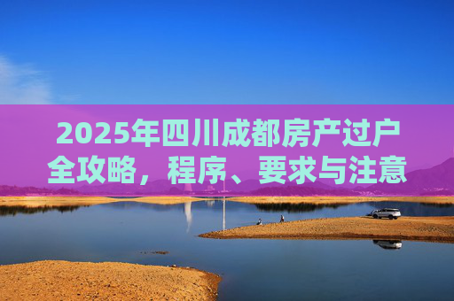 2025年四川成都房产过户全攻略，程序、要求与注意事项