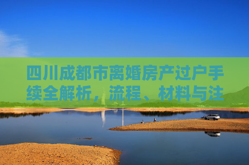 四川成都市离婚房产过户手续全解析，流程、材料与注意事项
