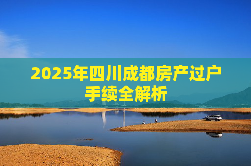 2025年四川成都房产过户手续全解析