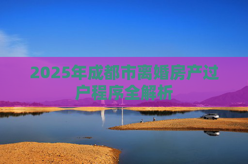 2025年成都市离婚房产过户程序全解析