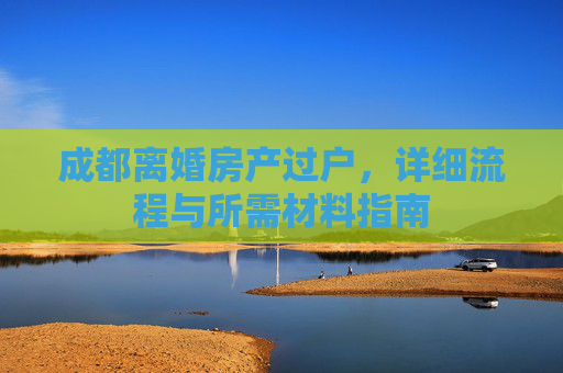 成都离婚房产过户，详细流程与所需材料指南