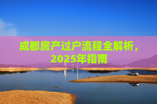 成都房产过户流程全解析，2025年指南