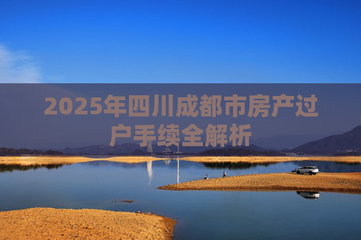 2025年四川成都市房产过户手续全解析