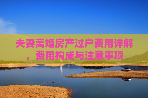 夫妻离婚房产过户费用详解，费用构成与注意事项