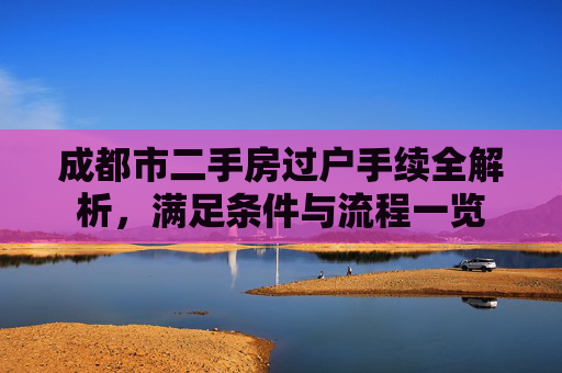 成都市二手房过户手续全解析，满足条件与流程一览