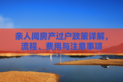 亲人间房产过户政策详解，流程、费用与注意事项