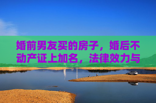 婚前男友买的房子，婚后不动产证上加名，法律效力与情感考量