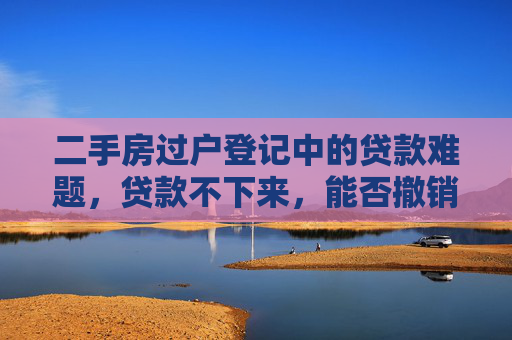 二手房过户登记中的贷款难题，贷款不下来，能否撤销交易？