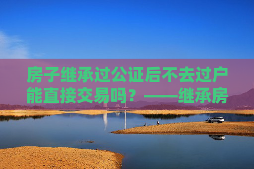 房子继承过公证后不去过户能直接交易吗？——继承房产交易的法律解读
