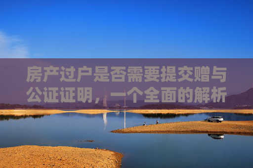房产过户是否需要提交赠与公证证明，一个全面的解析