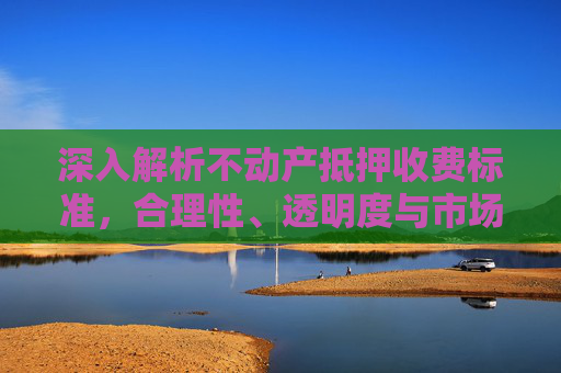 深入解析不动产抵押收费标准，合理性、透明度与市场影响