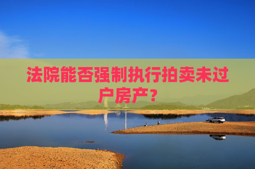 法院能否强制执行拍卖未过户房产？