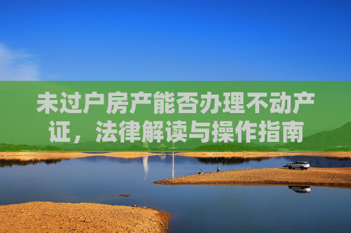 未过户房产能否办理不动产证，法律解读与操作指南