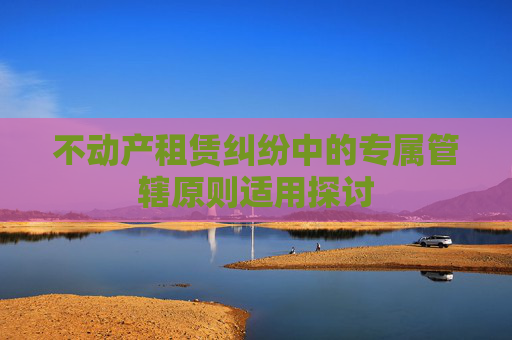 不动产租赁纠纷中的专属管辖原则适用探讨