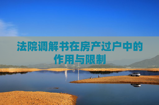 法院调解书在房产过户中的作用与限制