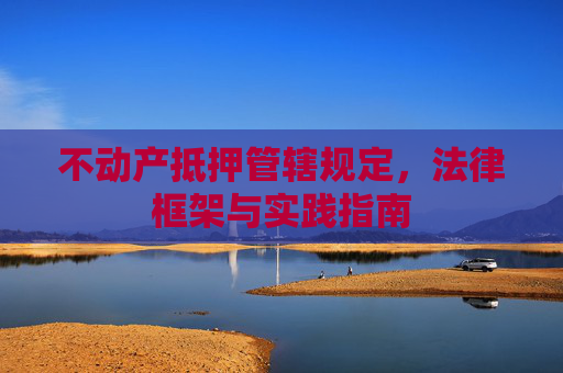 不动产抵押管辖规定，法律框架与实践指南