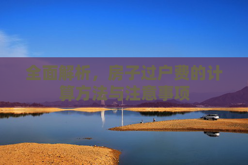 全面解析，房子过户费的计算方法与注意事项
