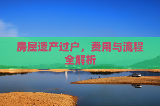 房屋遗产过户，费用与流程全解析